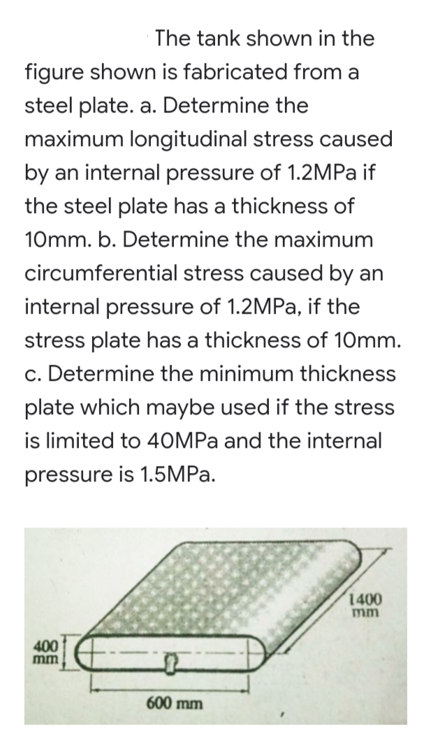 The tank shown in the
figure shown is fabricated from a
steel plate. a. Determine the
maximum longitudinal stress caused
by an internal pressure of 1.2MPA if
the steel plate has a thickness of
10mm. b. Determine the maximum
circumferential stress caused by an
internal pressure of 1.2MPA, if the
stress plate has a thickness of 10mm.
c. Determine the minimum thickness
plate which maybe used if the stress
is limited to 40MPA and the internal
pressure is 1.5MPA.
1400
mm
400
mm
600 mm
