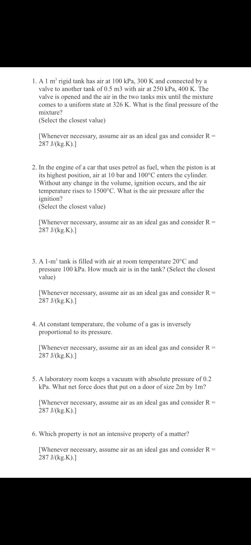 1. A1 m' rigid tank has air at 100 kPa, 300 K and connected by a
valve to another tank of 0.5 m3 with air at 250 kPa, 400 K. The
valve is opened and the air in the two tanks mix until the mixture
comes to a uniform state at 326 K. What is the final pressure of the
mixture?
(Select the closest value)
[Whenever necessary, assume air as an ideal gas and consider R =
287 J/(kg.K).]
2. In the engine of a car that uses petrol as fuel, when the piston is at
its highest position, air at 10 bar and 100°C enters the cylinder.
Without any change in the volume, ignition occurs, and the air
temperature rises to 1500°C. What is the air pressure after the
ignition?
(Select the closest value)
[Whenever necessary, assume air as an ideal gas and consider R =
287 J/(kg.K).]
3. A 1-m' tank is filled with air at room temperature 20°C and
pressure 100 kPa. How much air is in the tank? (Select the closest
value)
[Whenever necessary, assume air as an ideal gas and consider R =
287 J/(kg.K).]
4. At constant temperature, the volume of a gas is inversely
proportional to its pressure.
[Whenever necessary, assume air as an ideal gas and consider R =
287 J/(kg.K).]
5. A laboratory room keeps a vacuum with absolute pressure of 0.2
kPa. What net force does that put on a door of size 2m by 1m?
[Whenever necessary, assume air as an ideal gas and consider R =
287 J/(kg.K).]
6. Which property is not an intensive property of a matter?
[Whenever necessary, assume air as an ideal gas and consider R =
287 J/(kg.K).]
