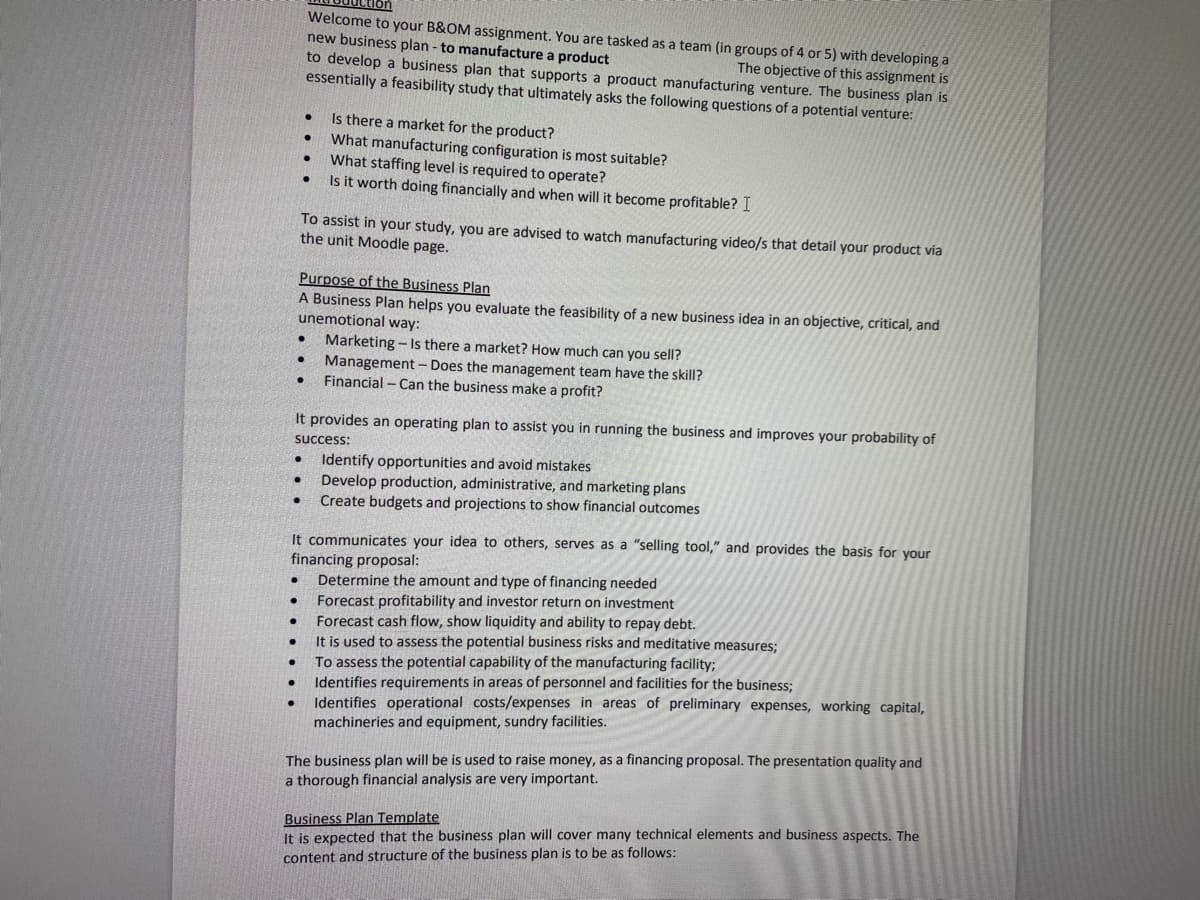 ●
●
●
●
●
●
It provides an operating plan to assist you in running the business and improves your probability of
success:
●
Welcome to your B&OM assignment. You are tasked as a team (in groups of 4 or 5) with developing a
new business plan - to manufacture a product
The objective of this assignment is
to develop a business plan that supports a product manufacturing venture. The business plan is
essentially a feasibility study that ultimately asks the following questions of a potential venture:
●
●
●
●
●
Purpose of the Business Plan
A Business Plan helps you evaluate the feasibility of a new business idea in an objective, critical, and
unemotional way:
● Marketing- Is there a market? How much can you sell?
● Management - Does the management team have the skill?
Financial - Can the business make a profit?
●
●
To assist in your study, you are advised to watch manufacturing video/s that detail your product via
the unit Moodle page.
It communicates your idea to others, serves as a "selling tool," and provides the basis for your
financing proposal:
Determine the amount and type of financing needed
Forecast profitability and investor return on investment
Is there a market for the product?
What manufacturing configuration is most suitable?
What staffing level is required to operate?
Is it worth doing financially and when will it become profitable? I
Forecast cash flow, show liquidity and ability to repay debt.
It is used to assess the potential business risks and meditative measures;
To assess the potential capability of the manufacturing facility;
. Identifies requirements in areas of personnel and facilities for the business;
Identifies operational costs/expenses in areas of preliminary expenses, working capital,
machineries and equipment, sundry facilities.
Identify opportunities and avoid mistakes
Develop production, administrative, and marketing plans
Create budgets and projections to show financial outcomes
The business plan will be is used to raise money, as a financing proposal. The presentation quality and
a thorough financial analysis are very important.
Business Plan Template
It is expected that the business plan will cover many technical elements and business aspects. The
content and structure of the business plan is to be as follows: