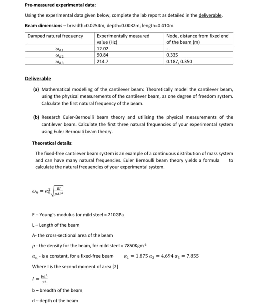 Pre-measured experimental data:
Using the experimental data given below, complete the lab report as detailed in the deliverable.
Beam dimensions - breadth=0.0254m, depth=0.0032m, length=0.410m.
Damped natural frequency
011
@d2
@d3
wn = az
Experimentally measured
value (Hz)
12.02
90.84
214.7
Deliverable
(a) Mathematical modelling of the cantilever beam: Theoretically model the cantilever beam,
using the physical measurements of the cantilever beam, as one degree of freedom system.
Calculate the first natural frequency of the beam.
EI
PALA
(b) Research Euler-Bernoulli beam theory and utilising the physical measurements of the
cantilever beam. Calculate the first three natural frequencies of your experimental system
using Euler Bernoulli beam theory.
Theoretical details:
The fixed-free cantilever beam system is an example of a continuous distribution of mass system
and can have many natural frequencies. Euler Bernoulli beam theory yields a formula to
calculate the natural frequencies of your experimental system.
Node, distance from fixed end
of the beam (m)
E-Young's modulus for mild steel = 210GPa
L-Length of the beam
A- the cross-sectional area of the beam
p - the density for the beam, for mild steel = 7850Kgm-³
an - is a constant, for a fixed-free beam
Where I is the second moment of area [2]
1=bd²
b-breadth of the beam
d-depth of the beam
0.335
0.187, 0.350
a₁ = 1.875 a₂ = 4.694 a3 = 7.855