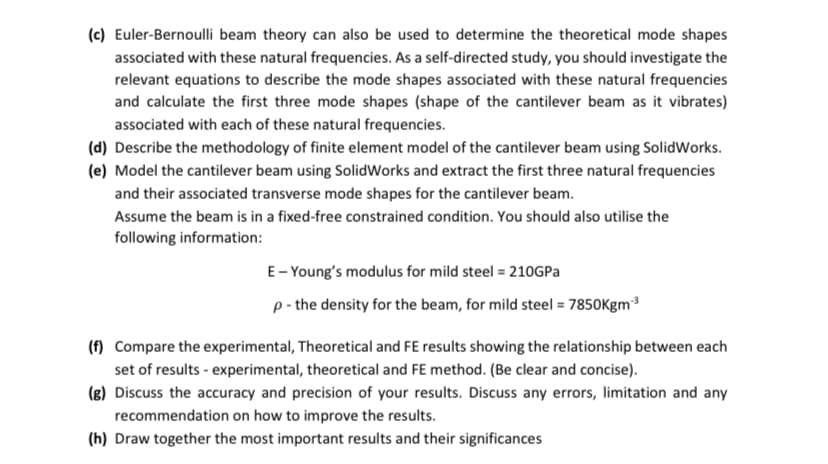 (c) Euler-Bernoulli beam theory can also be used to determine the theoretical mode shapes
associated with these natural frequencies. As a self-directed study, you should investigate the
relevant equations to describe the mode shapes associated with these natural frequencies
and calculate the first three mode shapes (shape of the cantilever beam as it vibrates)
associated with each of these natural frequencies.
(d) Describe the methodology of finite element model of the cantilever beam using SolidWorks.
(e) Model the cantilever beam using SolidWorks and extract the first three natural frequencies
and their associated transverse mode shapes for the cantilever beam.
Assume the beam is in a fixed-free constrained condition. You should also utilise the
following information:
E-Young's modulus for mild steel = 210GPa
p - the density for the beam, for mild steel = 7850Kgm-³
(f) Compare the experimental, Theoretical and FE results showing the relationship between each
set of results - experimental, theoretical and FE method. (Be clear and concise).
(g) Discuss the accuracy and precision of your results. Discuss any errors, limitation and any
recommendation on how to improve the results.
(h) Draw together the most important results and their significances