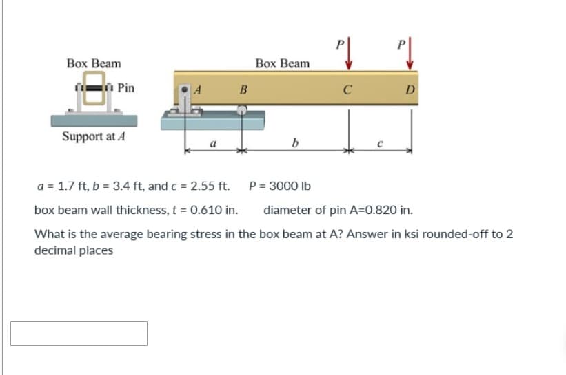 Box Beam
Box Beam
B
C
D
Support at A
b
a = 1.7 ft, b = 3.4 ft, and c = 2.55 ft.
P = 3000 lb
diameter of pin A=0.820 in.
box beam wall thickness, t = 0.610 in.
What is the average bearing stress in the box beam at A? Answer in ksi rounded-off to 2
decimal places
Pin