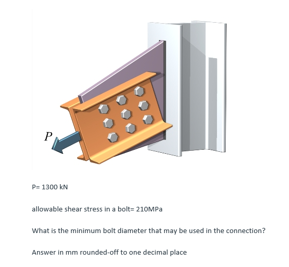 P
P= 1300 KN
allowable shear stress in a bolt=210MPa
What is the minimum bolt diameter that may be used in the connection?
Answer in mm rounded-off to one decimal place