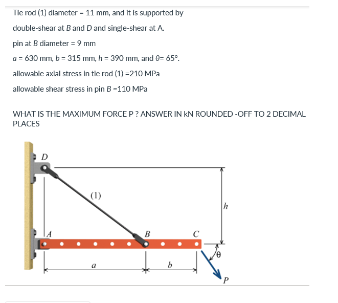 Tie rod (1) diameter = 11 mm, and it is supported by
double-shear at B and D and single-shear at A.
pin at B diameter = 9 mm
a = 630 mm, b = 315 mm, h = 390 mm, and 0= 65°.
allowable axial stress in tie rod (1)=210 MPa
allowable shear stress in pin B =110 MPa
WHAT IS THE MAXIMUM FORCE P? ANSWER IN KN ROUNDED-OFF TO 2 DECIMAL
PLACES
D
(1)
h
a
B
b
P