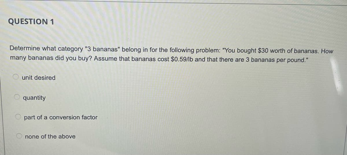 QUESTION 1
Determine what category "3 bananas" belong in for the following problem: "You bought $30 worth of bananas. How
many bananas did you buy? Assume that bananas cost $0.59/lb and that there are 3 bananas per pound."
unit desired
quantity
O part of a conversion factor
none of the above
