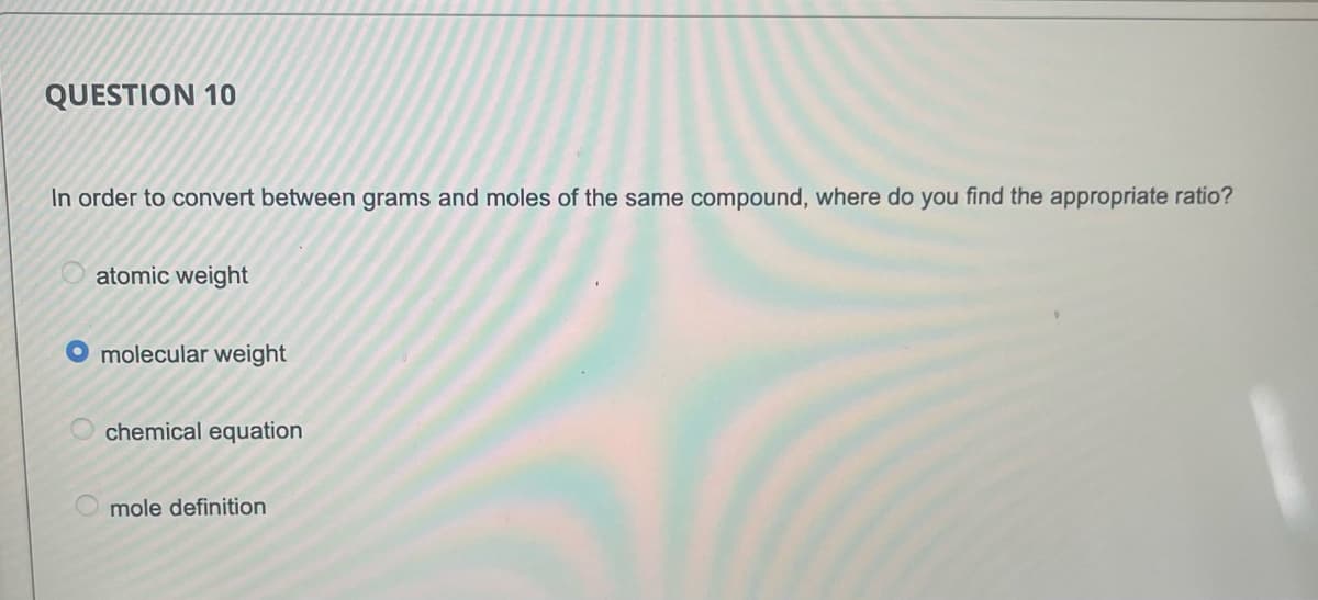 QUESTION 10
In order to convert between grams and moles of the same compound, where do you find the appropriate ratio?
atomic weight
molecular weight
chemical equation
mole definition
