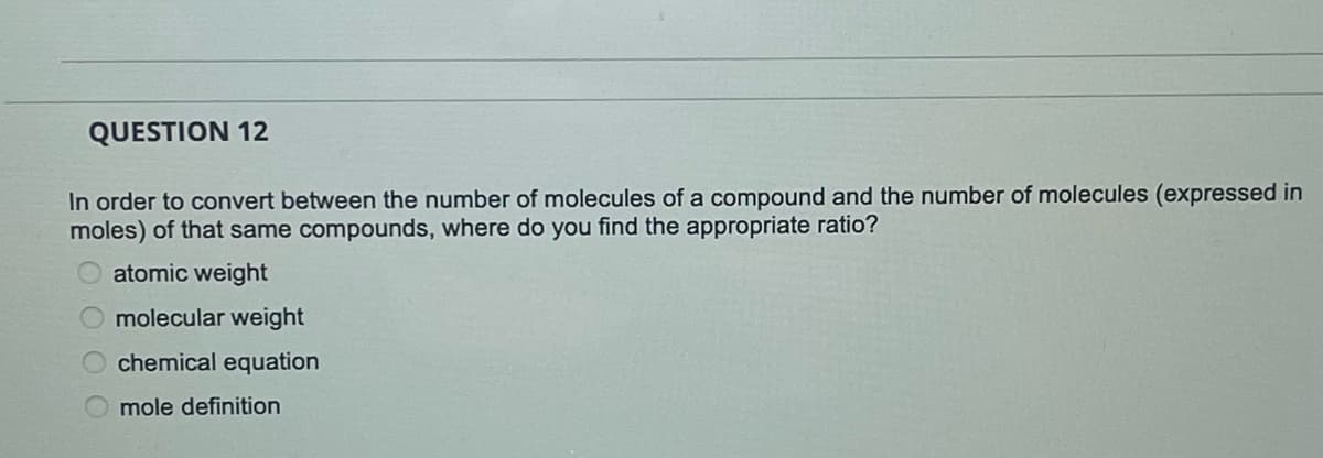 QUESTION 12
In order to convert between the number of molecules of a compound and the number of molecules (expressed in
moles) of that same compounds, where do you find the appropriate ratio?
atomic weight
molecular weight
chemical equation
mole definition
