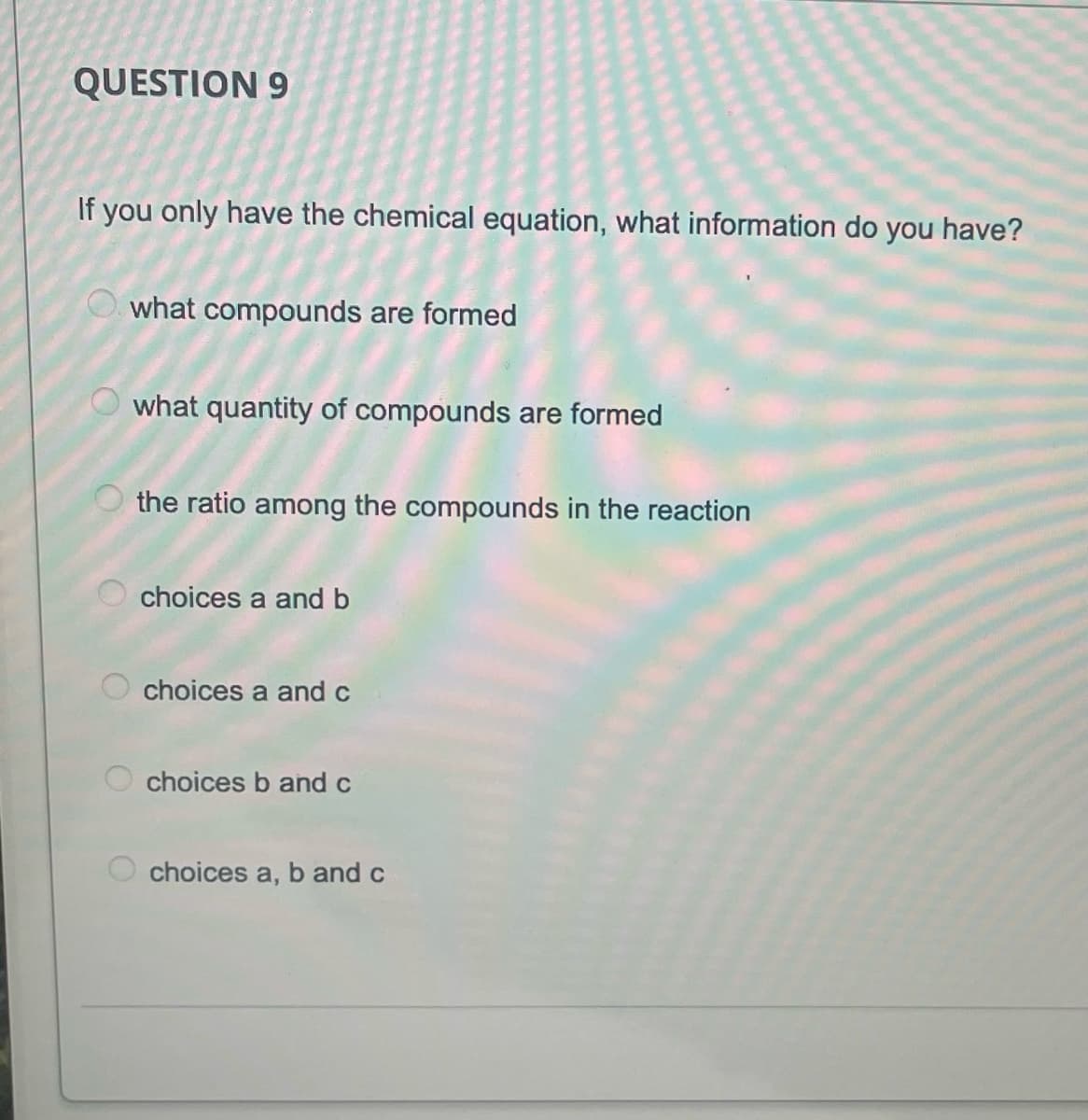 QUESTION 9
If you only have the chemical equation, what information do you have?
what compounds are formed
what quantity of compounds are formed
the ratio among the compounds in the reaction
choices a and b
choices a andc
O choices b and c
choices a, b and c
