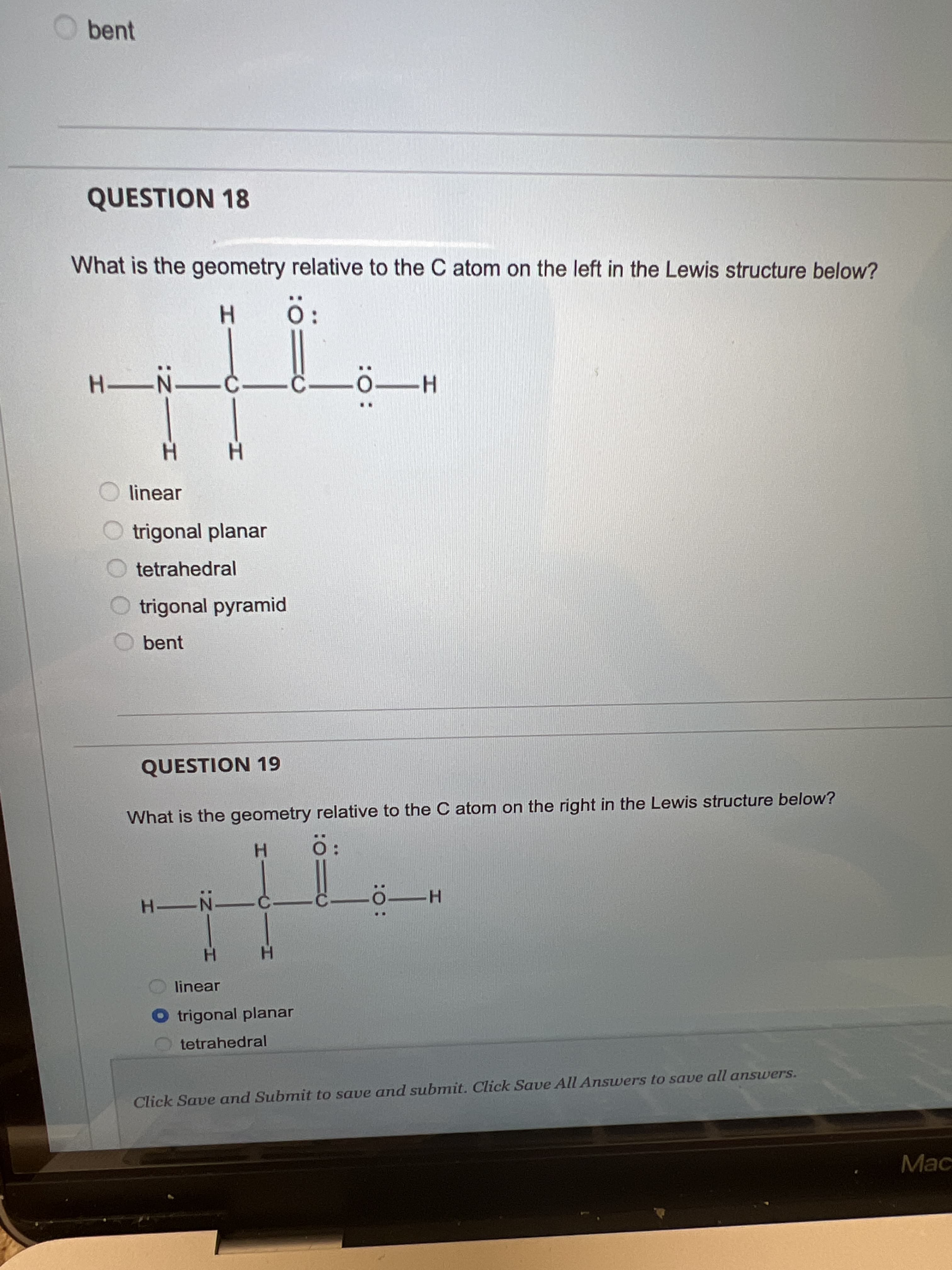 :O:
HICIH
bent
QUESTION 18
What is the geometry relative to the C atom on the left in the Lewis structure below?
O:
-C-
H-
H.
linear
trigonal planar
tetrahedral
trigonal pyramid
bent
QUESTION 19
What is the geometry relative to the C atom on the right in the Lewis structure below?
H O
H.
linear
O trigonal planar
tetrahedral
Click Save and Submit to save and submit. Click Save All Answers to save all answers.
Mac
