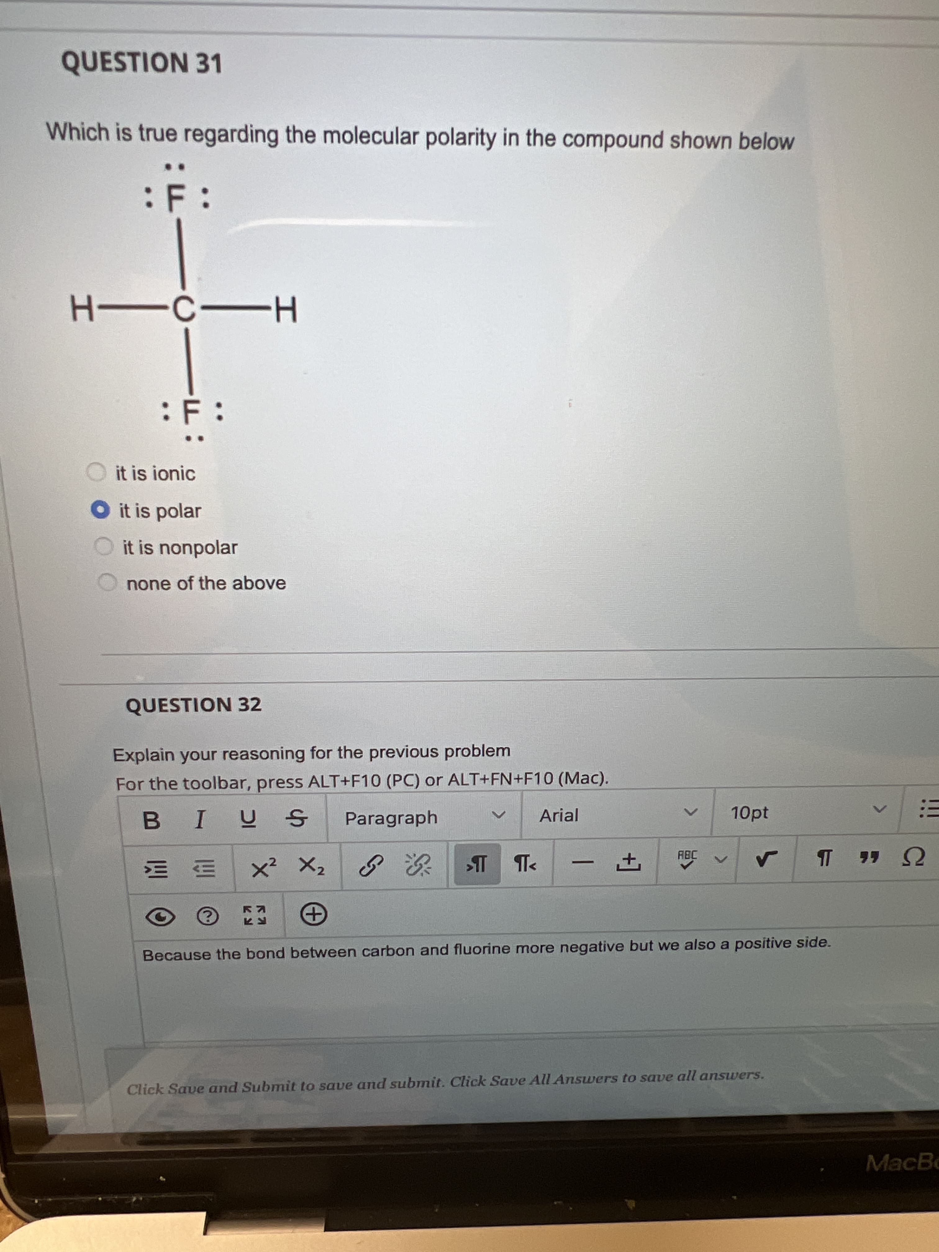 +]
QUESTION 31
Which is true regarding the molecular polarity in the compound shown below
F:
--
H-
:
it is ionic
O it is polar
it is nonpolar
none of the above
QUESTION 32
Explain your reasoning for the previous problem
For the toolbar, press ALT+F10 (PC) or ALT+FN+F10 (Mac).
Paragraph
Arial
10pt
三:
x? X2 | 次
-
U 46
S 深の
LG
Because the bond between carbon and fluorine more negative but we also a positive side.
Click Save and Submit to save and submit. Click Save All Answers to save all answers.
MacBo
