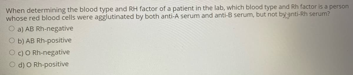 When determining the blood type and RH factor of a patient in the lab, which blood type and Rh factor is a person
whose red blood cells were agglutinated by both anti-A serum and anti-B serum, but not by anti-Rh serum?
O a) AB Rh-negative
O b) AB Rh-positive
O c) O Rh-negative
O d) O Rh-positive
