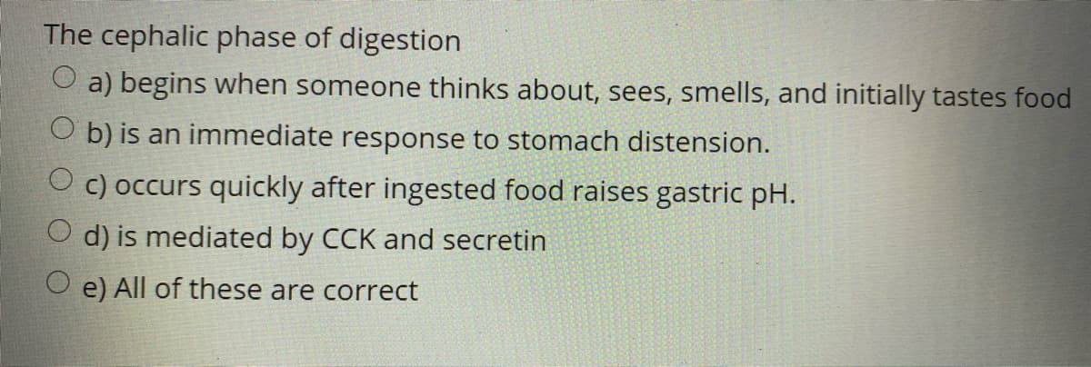 The cephalic phase of digestion
O a) begins when someone thinks about, sees, smells, and initially tastes food
O b) is an immediate response to stomach distension.
O c) occurs quickly after ingested food raises gastric pH.
d) is mediated by CCK and secretin
O e) All of these are correct
