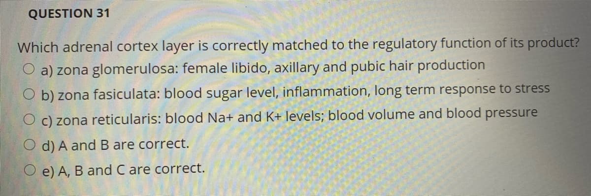 QUESTION 31
Which adrenal cortex layer is correctly matched to the regulatory function of its product?
O a) zona glomerulosa: female libido, axillary and pubic hair production
b) zona fasiculata: blood sugar level, inflammation, long term response to stress
c) zona reticularis: blood Na+ and K+ levels; blood volume and blood pressure
d) A and B are correct.
O e) A, B and C are correct.
