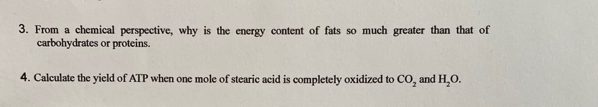 3. From a chemical perspective, why is the energy content of fats so much greater than that of
carbohydrates or proteins.
4. Calculate the yield of ATP when one mole of stearic acid is completely oxidized to CO, and H,0.
