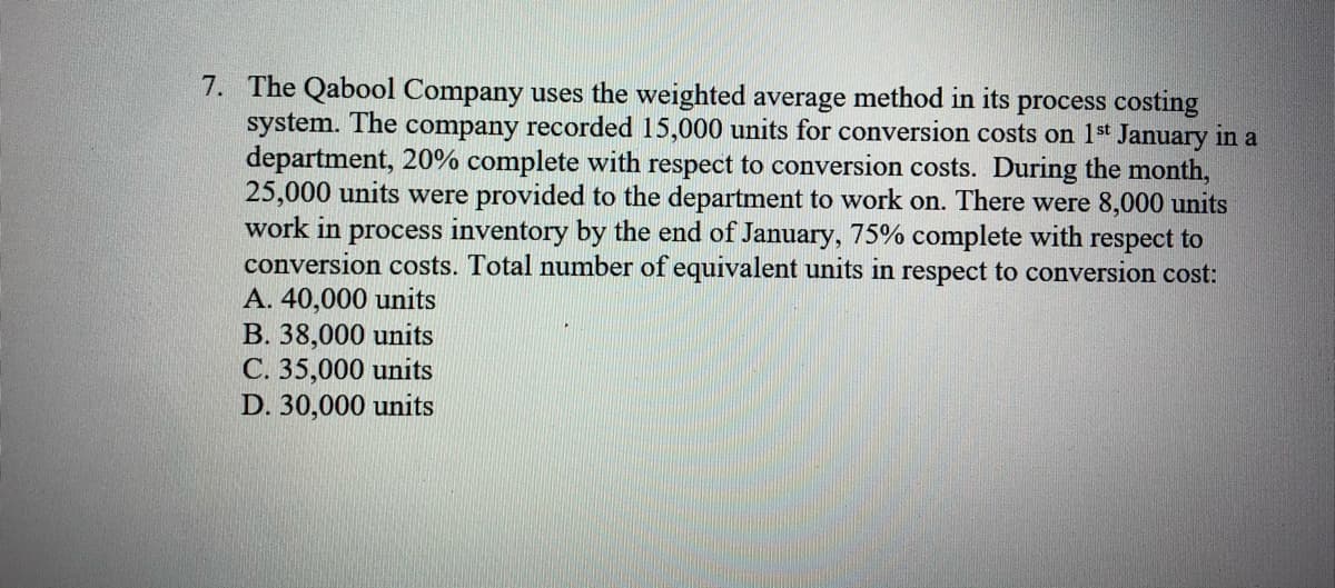 7. The Qabool Company uses the weighted average method in its process costing
system. The company recorded 15,000 units for conversion costs on 1 st January in a
department, 20% complete with respect to conversion costs. During the month,
25,000 units were provided to the department to work on. There were 8,000 units
work in process inventory by the end of January, 75% complete with respect to
conversion costs. Total number of equivalent units in respect to conversion cost:
A. 40,000 units
В. 38,000 units
С. 35,000 units
D. 30,000 units
