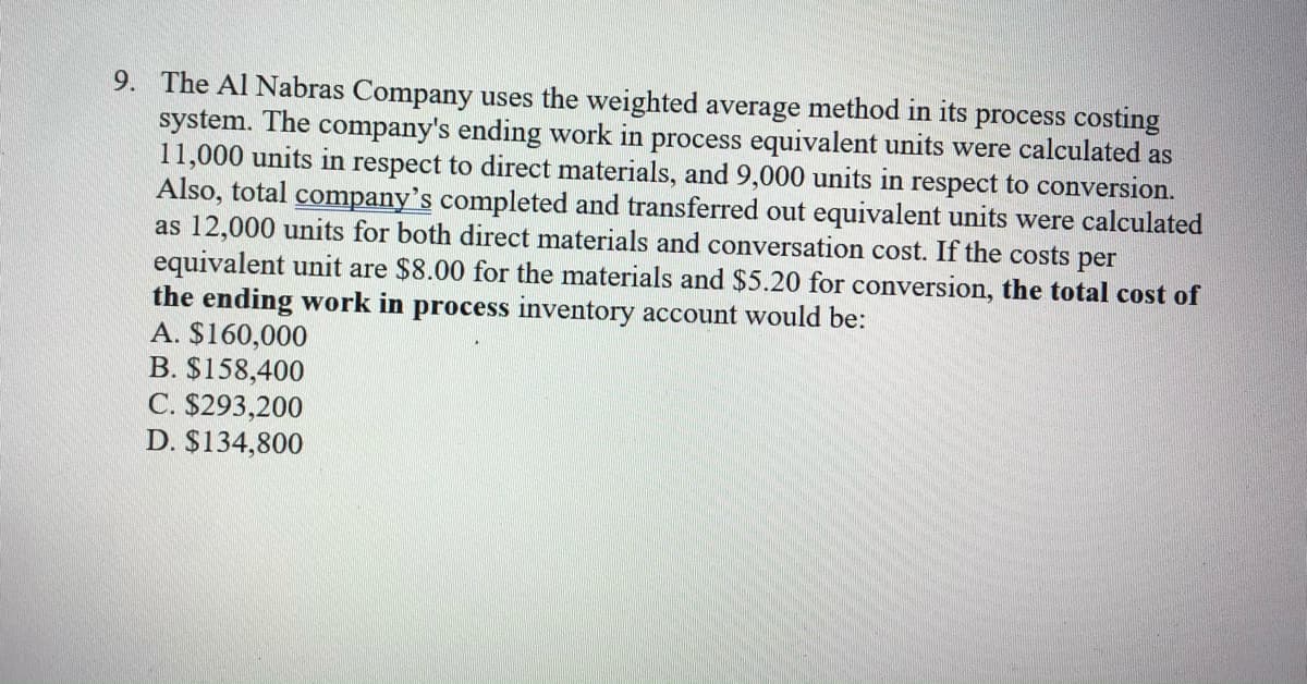 9. The Al Nabras Company uses the weighted average method in its process costing
system. The company's ending work in process equivalent units were calculated as
11,000 units in respect to direct materials, and 9,000 units in respect to conversion.
Also, total company's completed and transferred out equivalent units were calculated
as 12,000 units for both direct materials and conversation cost. If the costs per
equivalent unit are $8.00 for the materials and $5.20 for conversion, the total cost of
the ending work in process inventory account would be:
A. $160,000
B. $158,400
C. $293,200
D. $134,800
