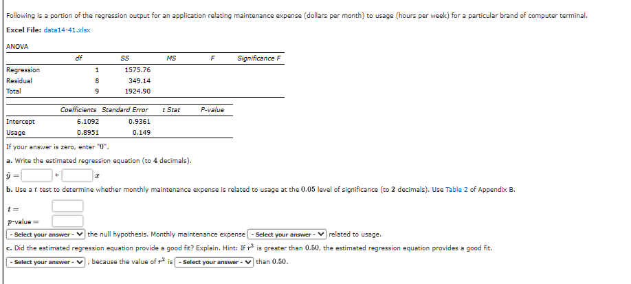 Following is a portion of the regression output for an application relating maintenance expense (dollars per month) to usage (hours per week) for a particular brand of computer terminal.
Excel File: data14-41.xlsx
ANOVA
Regression
Residual
Total
Intercept
Usage
df
1
8
9
6.1092
0.8951
SS
Coefficients Standard Error
0.9361
0.149
1575.76
349.14
1924.90
I
MS
t Stat
F
P-value
Significance F
If your answer is zero, enter "0".
a. Write the estimated regression equation (to 4 decimals).
ŷ =
b. Use a t test to determine whether monthly maintenance expense is related to usage at the 0.05 level of significance (to 2 decimals). Use Table 2 of Appendix B.
t=
p-value=
- Select your answer - the null hypothesis. Monthly maintenance expense - Select your answer -
c. Did the estimated regression equation provide a good fit? Explain. Hint: If
- Select your answer - V because the value of is-Select your answer
related to usage.
is greater than 0.50, the estimated regression equation provides a good fit.
than 0.50.