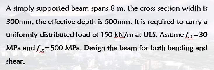 A simply supported beam spans 8 m. the cross section width is
300mm, the effective depth is 500mm. It is required to carry a
uniformly distributed load of 150 kN/m at ULS. Assume fe=30
MPa and fuk=500 MPa. Design the beam for both bending and
shear.
