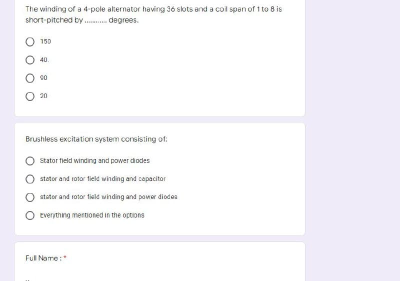 The winding of a 4-pole alternator having 36 slots and a coil span of 1 to 8 is
short-pitched by ........... degrees.
150
40.
90
20
Brushless excitation system consisting of:
Stator field winding and power diodes
stator and rotor field winding and capacitor
stator and rotor field winding and power diodes
Everything mentioned in the options
Full Name : *