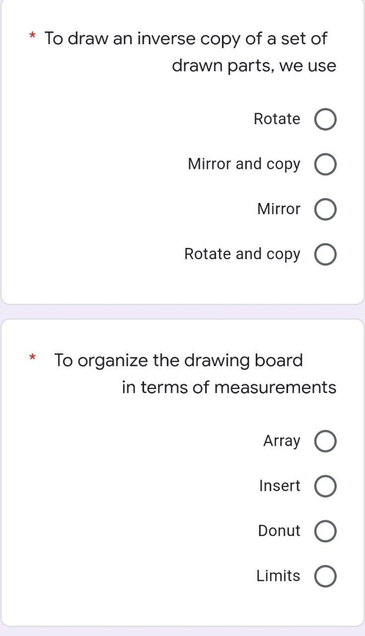 * To draw an inverse copy of a set of
drawn parts, we use
Rotate O
Mirror and copy O
Mirror O
Rotate and copy O
To organize the drawing board
in terms of measurements
Array O
Insert O
Donut O
Limits O