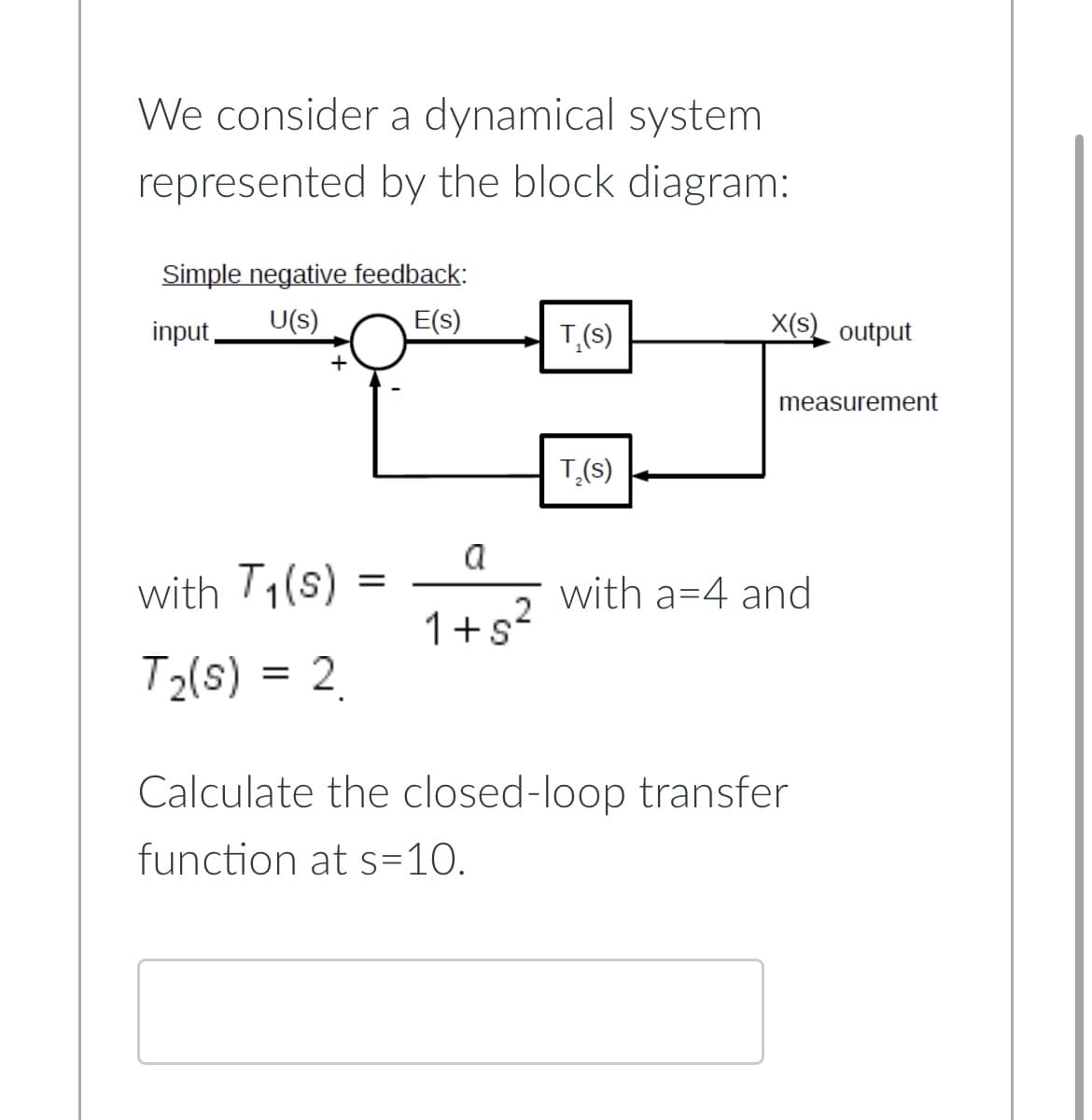 We consider a dynamical system
represented by the block diagram:
Simple negative feedback:
U(s)
E(s)
input,
+
with T₁(s)
T₂(s) = 2
=
a
1+5²
T,(s)
T₂(s)
X(S) output
measurement
with a 4 and
Calculate the closed-loop transfer
function at s=10.