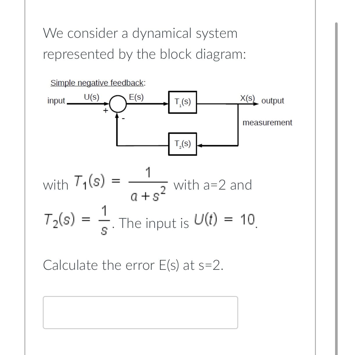 We consider a dynamical system
represented by the block diagram:
Simple negative feedback:
input, U(s)
E(s)
with T₁(s)
T₂(s)
+
=
1
S
T₁(s)
=
T₂(s)
X(S) output
1
2
a+s²
The input is U(t) = 10
measurement
Calculate the error E(s) at s=2.
with a 2 and