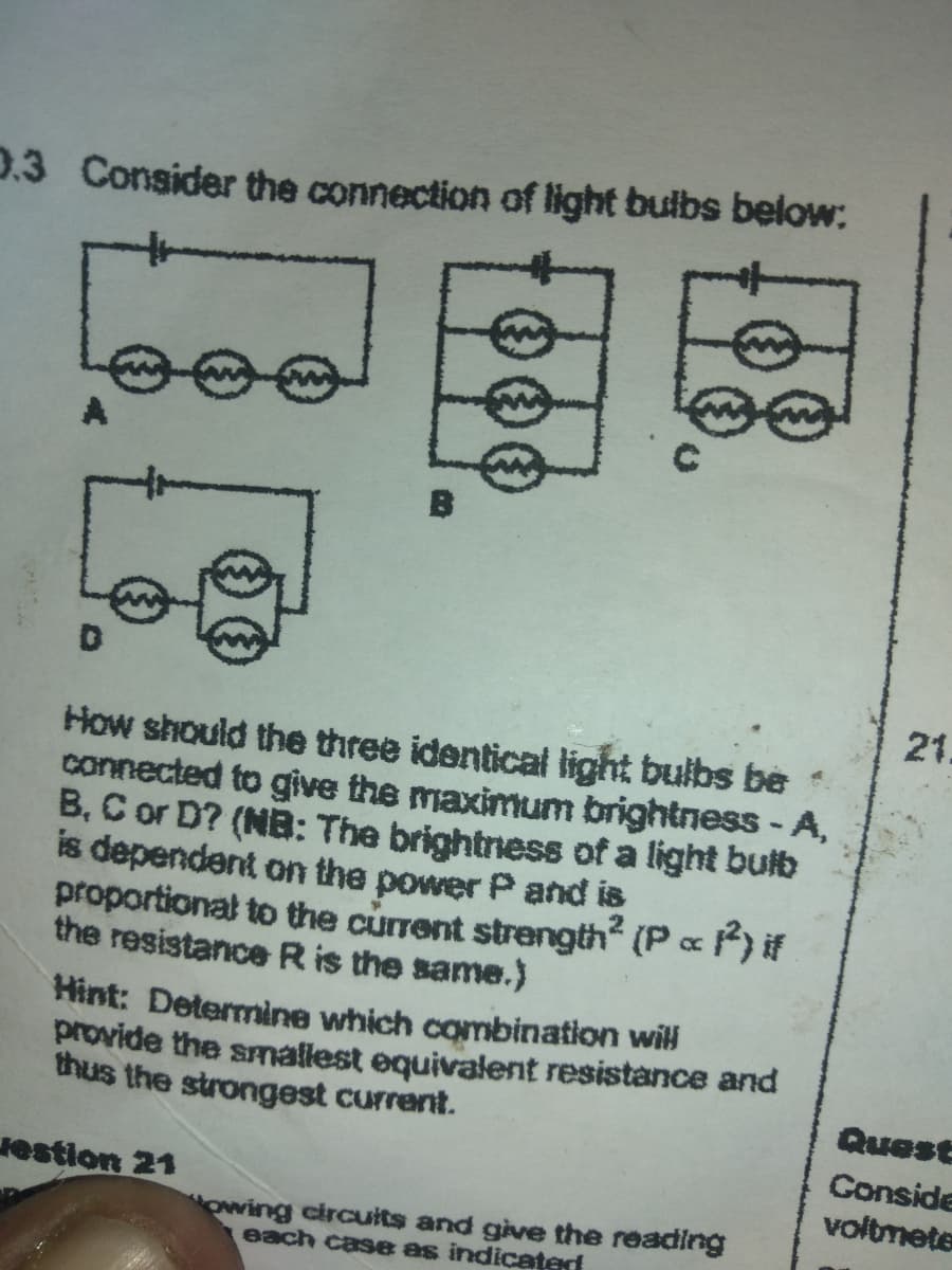 **Understanding Light Bulb Connections:**

Consider the following connection diagrams of light bulbs:

**Diagram A:**
- Features three light bulbs connected in series (one after another).

**Diagram B:**
- Shows three light bulbs connected in parallel (all bulbs connected independently across the same two points).

**Diagram C:**
- Depicts a mixed connection where two light bulbs are connected in parallel, and the third light bulb is in series with this parallel combination.

**Diagram D:**
- Represents two parallel light bulbs collectively in series with another single bulb.

**Question:**
How should the three identical light bulbs be connected to give the maximum brightness - A, B, C, or D? (NB: The brightness of a light bulb is dependent on the power \( P \) and is proportional to the current strength squared (\( P \propto I^2 \)) if the resistance \( R \) is the same.)

**Hint:**
Determine which combination will provide the smallest equivalent resistance and thus the strongest current.

**Detailed Diagram Analysis:**
- **Diagram A (Series Connection):** In a series connection, the equivalent resistance is the sum of all three resistances (\( R_{eq} = R_1 + R_2 + R_3 \)), leading to a high total resistance.
- **Diagram B (Parallel Connection):** In a parallel connection, the reciprocal of the equivalent resistance is the sum of the reciprocals of each individual resistance (\( 1/R_{eq} = 1/R_1 + 1/R_2 + 1/R_3 \)). This results in a much lower equivalent resistance compared to series.
- **Diagram C (Mixed Connection):** Here, the equivalent resistance is more complex. The two parallel resistances contribute collectively, and this parallel combination is in series with the third bulb.
- **Diagram D (Series-Parallel Combination):** Equivalent resistance is calculated by taking the parallel of two bulbs in series with the third bulb, which results in moderate resistance.

**Conclusion:**
For maximum brightness, the configuration with the smallest equivalent resistance is preferred. Analyze the equivalent resistances to conclude that **Diagram B (Parallel Connection)** will provide the highest brightness.