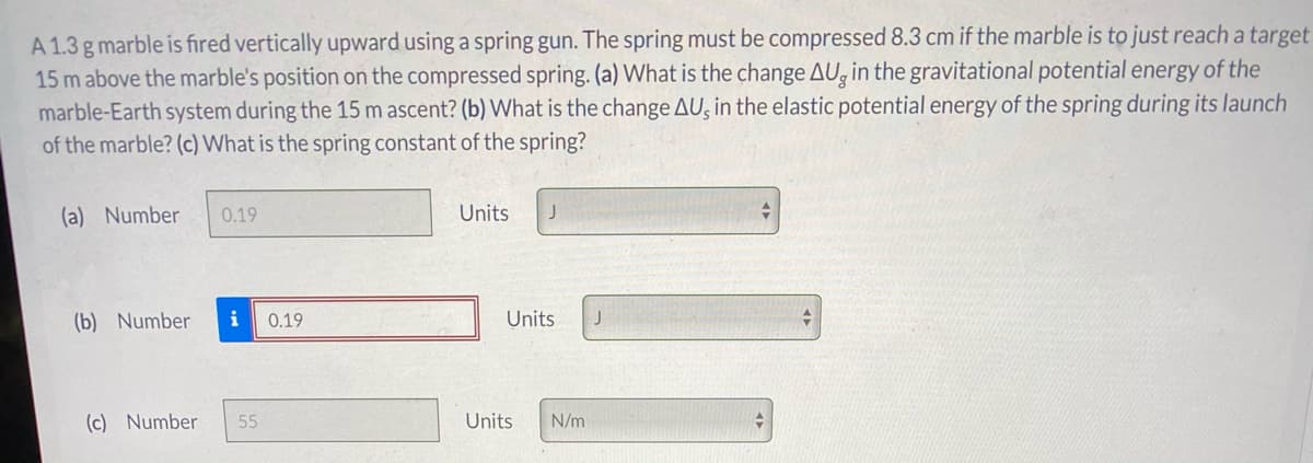 A 1.3 g marble is fired vertically upward using a spring gun. The spring must be compressed 8.3 cm if the marble is to just reach a target
15 m above the marble's position on the compressed spring. (a) What is the change AU, in the gravitational potential energy of the
marble-Earth system during the 15 m ascent? (b) What is the change AU, in the elastic potential energy of the spring during its launch
of the marble? (c) What is the spring constant of the spring?
(a) Number
0.19
Units
(b) Number
i
0.19
Units
(c) Number
55
Units
N/m
