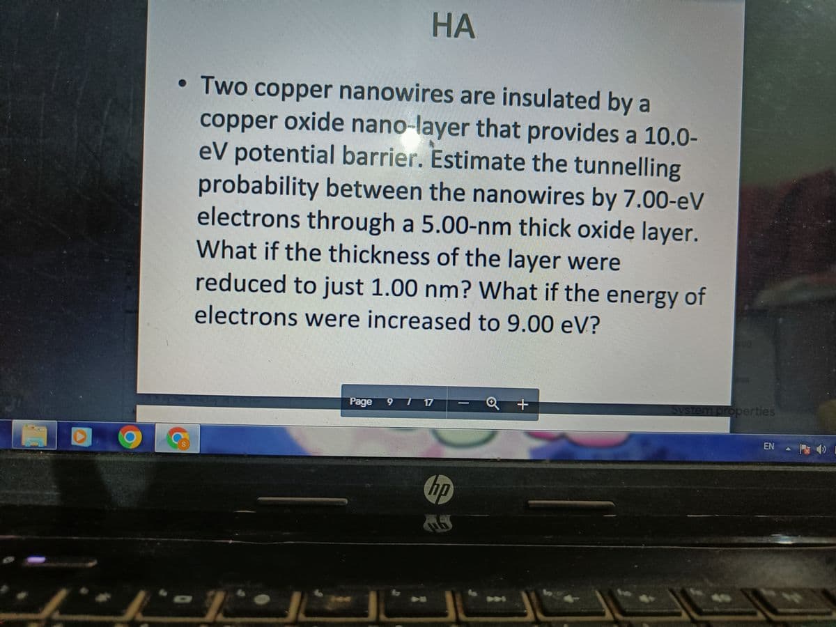 НА
• Two copper nanowires are insulated by a
copper oxide nano-layer that provides a 10.0-
eV potential barrier. Estimate the tunnelling
probability between the nanowires by 7.00-eV
electrons through a 5.00-nm thick oxide layer.
What if the thickness of the layer were
reduced to just 1.00 nm? What if the energy of
electrons were increased to 9.00 eV?
ess
Page
T 17
System properties
6.
EN - ) I
hp
