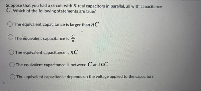 Suppose that you had a circuit with n real capacitors in parallel, all with capacitance
C. Which of the following statements are true?
The equivalent capacitance is larger than nC
The equivalent capacitance is
The equivalent capacitance is nC
The equivalent capacitance is between C and nC
O The equivalent capacitance depends on the voltage applied to the capacitors
