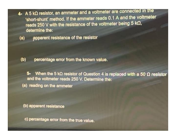 4- A 5 ko resistor, an ammeter and a voltmeter are connected in tihe
'short-shunt' method. If the ammeter reads 0.1 A and the voltmeter
reads 250 V with the resistance of the voltmeter being 5 kN,
determine the:
(a)
Ppparent resistance of the resistor
(b)
percentage error from the known value.
5- When the 5 kQ resistor of Question 4 is replaced with a 50 0 resistor
and the voltmeter reads 250 V. Determine the:
(a) reading on the ammeter
(b) apparent resistance
c) percentage error from the true value.
