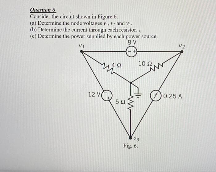 Оиestion 6
Consider the circuit shown in Figure 6.
(a) Determine the node voltages vi, V2 and v3.
(b) Determine the current through each resistor.
(c) Determine the power supplied by each power source.
8 V
U2
4Ω
10 Ω.
12 V(
0.25 A
5Ω
U3
Fig. 6.
