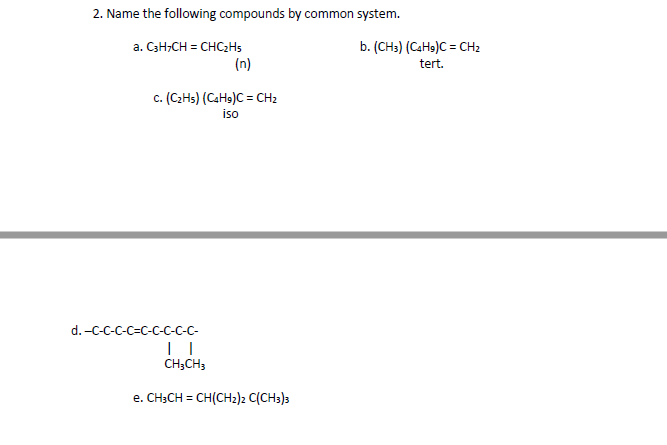 2. Name the following compounds by common system.
b. (CH:) (CaH9)C = CH2
tert.
a. C3H,CH = CHC2H5
(n)
c. (C2HS) (CaHs)C = CH2
iso
d. -C-C-C-C-C-C-C-C-C-
CH3CH3
e. CH;CH = CH(CH2)2 C(CH3)3
