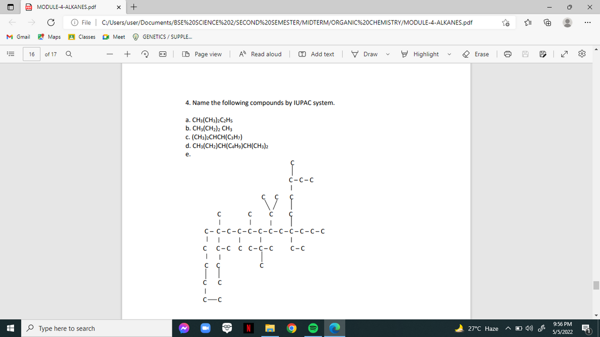 Po MODULE-4-ALKANES.pdf
O File | C:/Users/user/Documents/BSE%20SCIENCE%202/SECOND%20SEMESTER/MIDTERM/ORGANIC%20CHEMISTRY/MODULE-4-ALKANES.pdf
+
...
M Gmail Maps A Classes
O Meet
O GENETICS / SUPPLE..
+
D Page view A Read aloud
O Add text V Draw
9 Highlight
O Erase
16
of 17
4. Name the following compounds by IUPAC system.
a. CH3(CH3)2C2Hs
b. CH3(CH2)2 CH3
c. (CH3)2CHCH(C3H;)
d. CH3(CH2)CH(CAH9)CH(CH3)2
е.
С -с-с
с -С -с-с-с-с-с-с-с-с -с-с
|| I |
С-с с с-с-с
C-C
с с
C C
С —с
9:56 PM
P Type here to search
N
27°C Haze
A O 4))
5/5/2022
