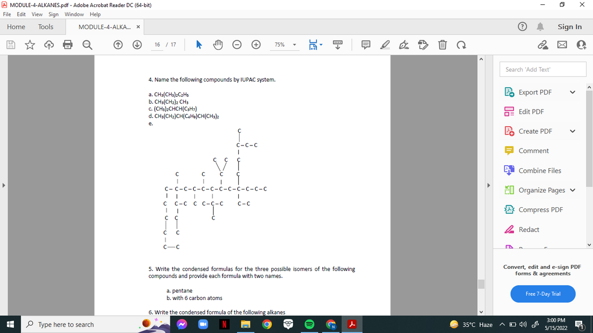 A MODULE-4-ALKANES.pdf - Adobe Acrobat Reader DC (64-bit)
File Edit View Sign Window Help
Home
Tools
MODULE-4-ALKA. X
Sign In
16 / 17
75%
Search 'Add Text
4. Name the following compounds by IUPAC system.
Export PDF
a. CH3(CH3)2C2HS
b. CH3(CH2)2 CH3
c. (CH3)2CHCH(C3H;)
d. CH3(CH2)CH(CAH9)CH(CH3)2
Edit PDF
е.
Create PDF
С -С-С
Comment
i Combine Files
С-С -с-с-с-с-
с -с-с-с-с-с
EI Organize Pages v
С -с с с-С-с
C-C
C-C
Compress PDF
2 Redact
C-C
5. Write the condensed formulas for the three possible isomers of the following
compounds and provide each formula with two names.
Convert, edit and e-sign PDF
forms & agreements
a. pentane
b. with 6 carbon atoms
Free 7-Day Trial
6. Write the condensed formula of the following alkanes
3:00 PM
P Type here to search
N
35°С Нaze
A O 4)) A
N
5/15/2022
