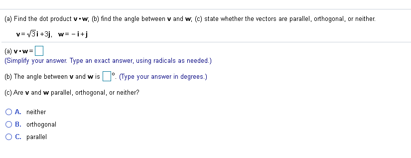 (a) Find the dot product v w; (b) find the angle between v and w; (c) state whether the vectors are parallel, orthogonal, or neither.
v= V3i +3j, w = - i+j
(a) v.w=
(Simplify your answer. Type an exact answer, using radicals as needed.)
(b) The angle between v and w is
(Type your answer in degrees.)
(c) Are v and w parallel, orthogonal, or neither?
O A. neither
B. orthogonal
O C. parallel
