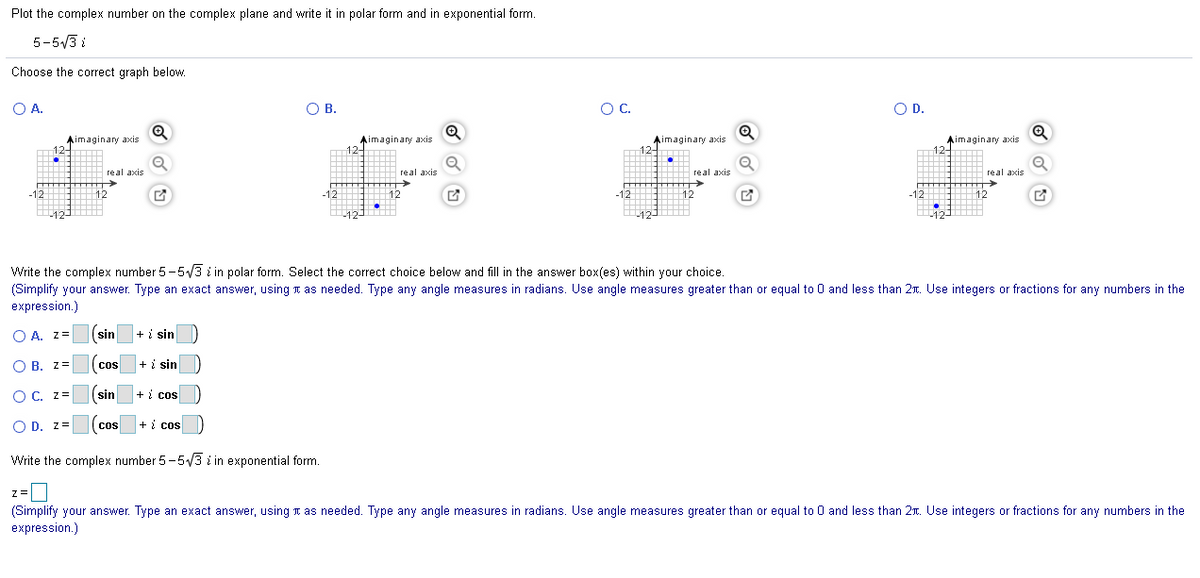 Plot the complex number on the complex plane and write it in polar form and in exponential form.
5-5/3 i
Choose the correct graph below.
OA.
OB.
OC.
OD.
Q
Aimaginary axis
124
Aimaginary axis
124
Aimaginary axis
12-
Aimaginary axis
12-
H real axis
real axis
real axis
real axis
-12
12
-12
12
-12
12
-12
+
12
Write the complex number 5-5/3 i in polar form. Select the correct choice below and fill in the answer box(es) within your choice.
(Simplify your answer. Type an exact answer, using n as needed. Type any angle measures in radians. Use angle measures greater than or equal to 0 and less than 2n. Use integers or fractions for any numbers in the
expression.)
O A. z=
(sin
+ i sin
O B. z=
cos
+ i sin
OC. z=
(sin
+ i cos
O D. z=
+ i cos
CoS
Write the complex number 5-5/3 i in exponential form.
z=
(Simplify your answer. Type an exact answer, using n as needed. Type any angle measures in radians. Use angle measures greater than or equal to 0 and less than 2r. Use integers or fractions for any numbers in the
expression.)
