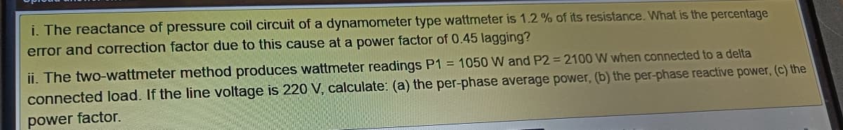 i. The reactance of pressure coil circuit of a dynamometer type wattmeter is 1.2 % of its resistance. What is the percentage
error and correction factor due to this cause at a power factor of 0.45 lagging?
ii. The two-wattmeter method produces wattmeter readings P1 = 1050 W and P2 = 2100 W when connected to a delta
connected load. If the line voltage is 220 V, calculate: (a) the per-phase average power, (b) the per-phase reactive power, (c) the
power factor.
