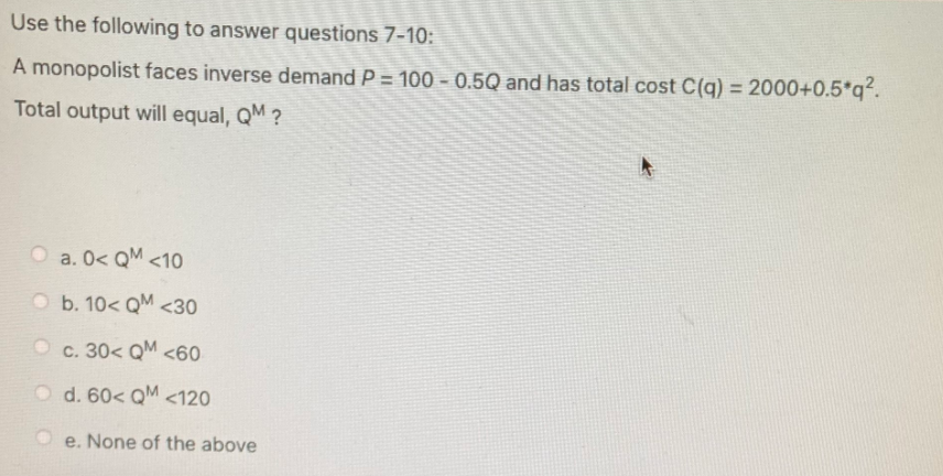 Use the following to answer questions 7-10:
A monopolist faces inverse demand P = 100 - 0.5Q and has total cost C(q) = 2000+0.5*q2.
Total output will equal, QM ?
O a. 0< QM <10
O b. 10< QM <30
c. 30< QM <60
O d. 60< QM <120
e. None of the above
