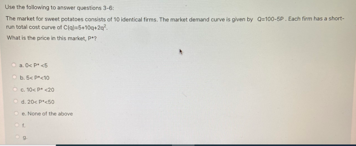 Use the following to answer questions 3-6:
The market for sweet potatoes consists of 10 identical firms. The market demand curve is given by Q=100-5P. Each firm has a short-
run total cost curve of C(q)=5+10q+2q².
What is the price in this market, P*?
O a. 0< P* <5
O b. 5< P*<10
O c. 10< P* <20
O d. 20< P*<50
O e. None of the above
f.
g.
