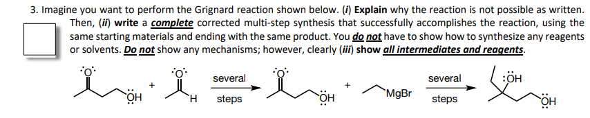 3. Imagine you want to perform the Grignard reaction shown below. (i) Explain why the reaction is not possible as written.
Then, (ii) write a complete corrected multi-step synthesis that successfully accomplishes the reaction, using the
same starting materials and ending with the same product. You do not have to show how to synthesize any reagents
or solvents. Do not show any mechanisms; however, clearly (iii) show all intermediates and reagents.
several
several
:ÖH
`MgBr
steps
steps
