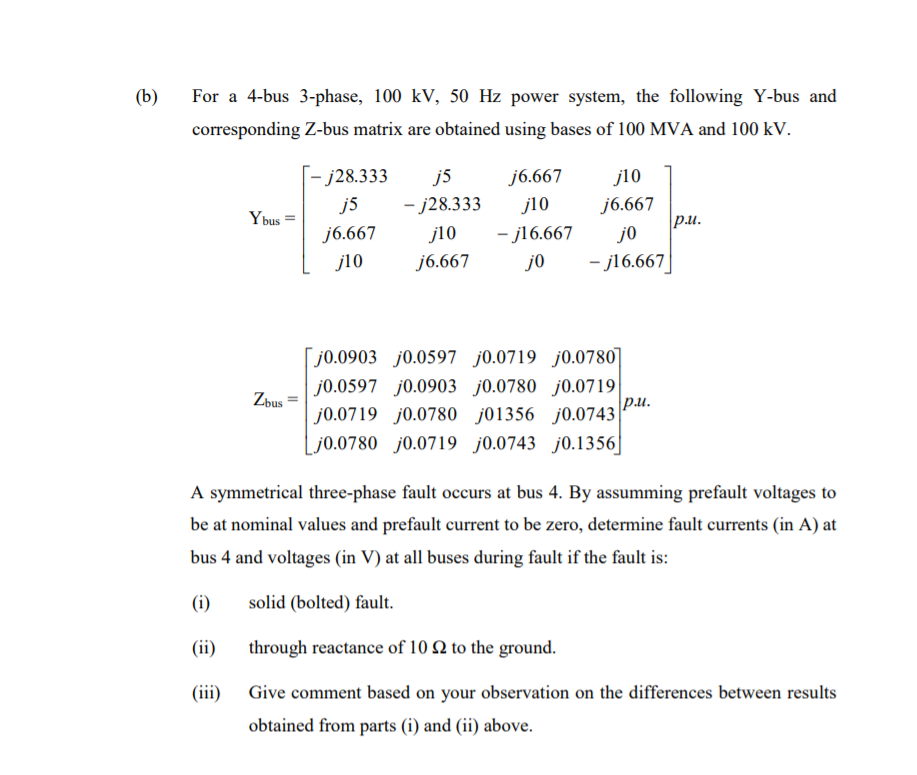 (b)
For a 4-bus 3-phase, 100 kV, 50 Hz power system, the following Y-bus and
corresponding Z-bus matrix are obtained using bases of 100 MVA and 100 kV.
[- j28.333
j5
j6.667
j10
j5
- j28.333
j10
j6.667
Ybus
p.u.
j6.667
j10
- j16.667
j0
j10
j6.667
j0
- j16.667
[ j0.0903 j0.0597 j0.0719 j0.0780
Zbus
j0.0597 j0.0903 j0.0780 j0.0719
pu.
j0.0719 j0.0780 j01356 j0.0743
Lj0.0780 j0.0719 j0.0743 j0.1356]
A symmetrical three-phase fault occurs at bus 4. By assumming prefault voltages to
be at nominal values and prefault current to be zero, determine fault currents (in A) at
bus 4 and voltages (in V) at all buses during fault if the fault is:
(i)
solid (bolted) fault.
(ii)
through reactance of 10 Q to the ground.
(iii)
Give comment based on your observation on the differences between results
obtained from parts (i) and (ii) above.
