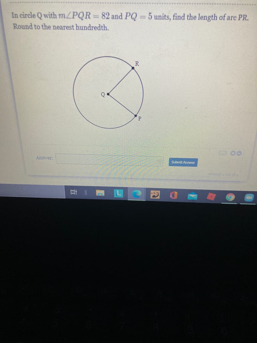 In circle Q with 7ZPQR 82 and PQ = 5 units, find the length of are PR.
Round to the nearest hundredth.
Q
Answer:
Subrnit Answer
attempt ut of
