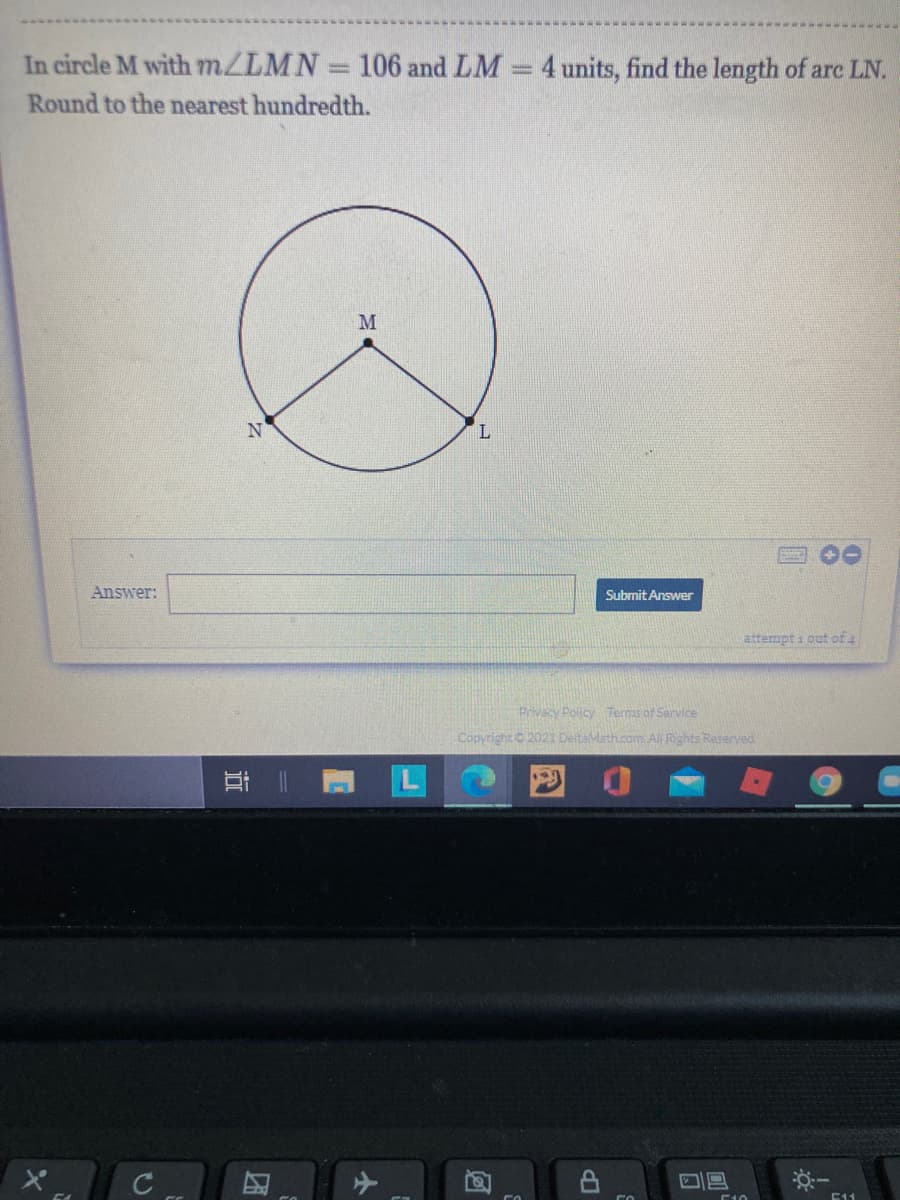 In circle M with m/LMN 106 and LM = 4 units, find the length of are LN.
Round to the nearest hundredth.
M
Answer:
Submit Answer
attempt i out of 4
Privacy Policy Terms of Sarvice
Copyright C 2021 DeitaMath.com. Al Rights Reserved
耳二
E11
