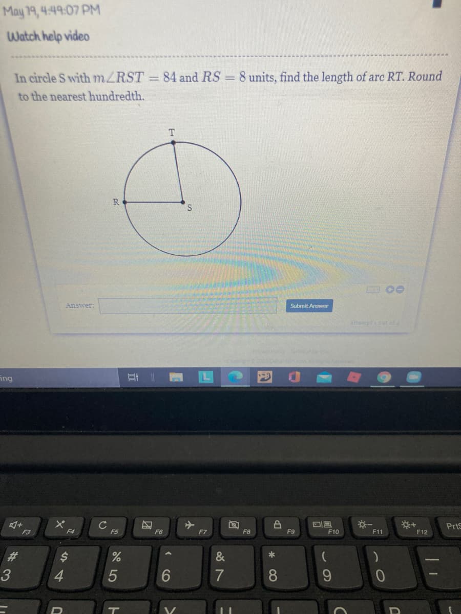 May 19, 4:49:07 PM
Watch help video
In circle S with MZRST 84 and RS = 8 units, find the length of arc RT. Round
to the nearest hundredth.
R.
Answer:
Submit Answer
attemptacut of4
ing
PrtS
F3
F5
F6
F7
F8
F9
F10
F11
F12
%23
&
*
3
4.
6
7
8
9.
