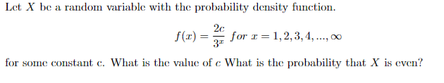 Let X be a random variable with the probability density function.
f(r) =
2c
for x = 1,2,3, 4, ..., 0
for some constant c. What is the value of c What is the probability that X is even?
