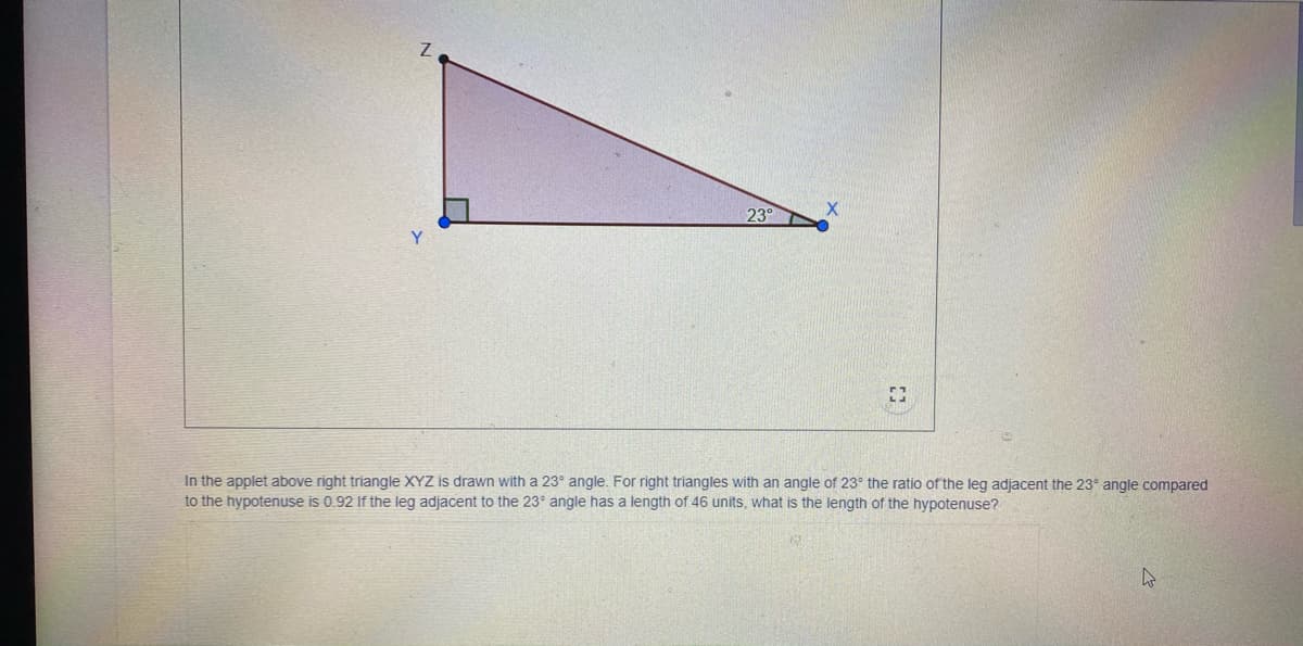 23°
In the applet above right triangle XYZ is drawn with a 23° angle. For right triangles with an angle of 23° the ratio of the leg adjacent the 23° angle compared
to the hypotenuse is 0.92 If the leg adjacent to the 23° angle has a length of 46 units, what is the length of the hypotenuse?
