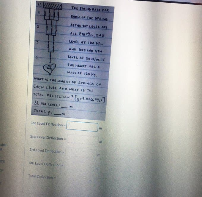 THE SPRING RATE FOR
EACH OF THE SPRING
ATTHE 1ST LEVEL ARE
ALL 270 Mm, 2ND
LEVEL AT I8O N/m
AND 3RD AND HTH
LEVEL AT 9ON/m. IF
4.
THE HEART HAS A
160
MASS OF 160 kg,
WHAT IS THE LENGTH OF SPRINGS ON
EACH LEVEL AND WHAT IS THE
TOTAL DEFLECTON ? [9=9-ro m/s]
AL PER LEVEL:
-
TOTAL Y:
1st Level Deflection=
2nd Level Deflection =
m
alth
3rd Level Deflection=
TS
4th Level Deflection
Total Deflection
