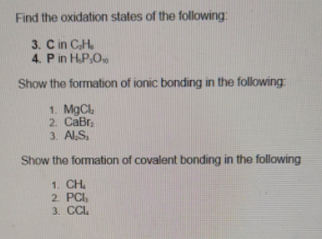 Find the oxidation states of the following:
3. C in CH.
4. Pin H.P,O.
Show the formation of ionic bonding in the following:
1. MgCl
2. CaBr,
3. Al,S,
Show the formation of covalent bonding in the following
1. CH.
2. PCI,
3. CCL.
