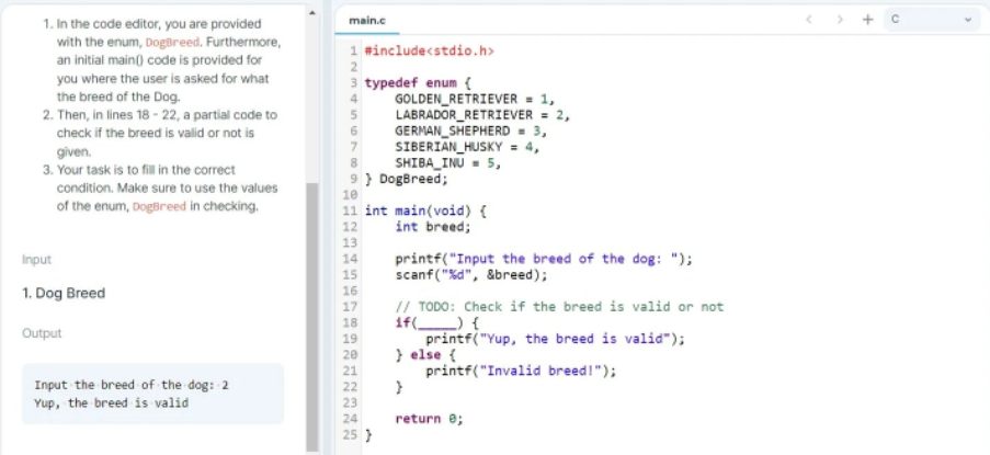 1. In the code editor, you are provided
main.c
with the enum, Dogüreed. Furthermore,
an initial main() code is provided for
1 #includecstdio.h>
2
3 typedef enum {
GOLDEN_RETRIEVER = 1,
LABRADOR_RETRIEVER = 2,
GERMAN_SHEPHERD = 3,
SIBERIAN_HUSKY = 4,
SHIBA_INU = 5,
9 } DogBreed;
you where the user is asked for what
the breed of the Dog.
2. Then, in lines 18 - 22, a partial code to
check if the breed is valid or not is
given.
3. Your task is to fil in the correct
condition. Make sure to use the values
10
of the enum, DogBreed in checking.
11 int main(void) {
12
int breed;
13
14
15
printf("Input the breed of the dog: ");
scanf("%d", &breed);
Input
1. Dog Breed
16
// TODO: Check if the breed is valid or not
if( ) {
printf("Yup, the breed is valid");
} else {
printf("Invalid breed!");
17
18
Output
19
20
21
Input the breed of the dog: 2
Yup, the breed is valid
22
23
24
return e;
25 }
